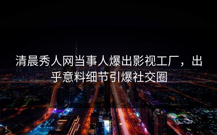 清晨秀人网当事人爆出影视工厂，出乎意料细节引爆社交圈