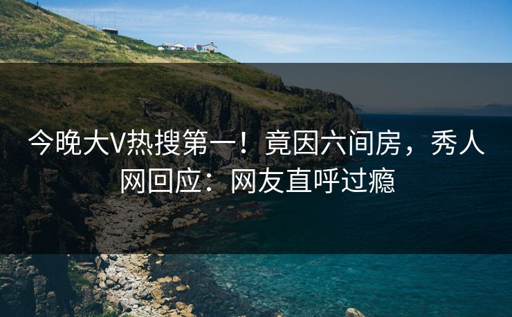 今晚大V热搜第一！竟因六间房，秀人网回应：网友直呼过瘾