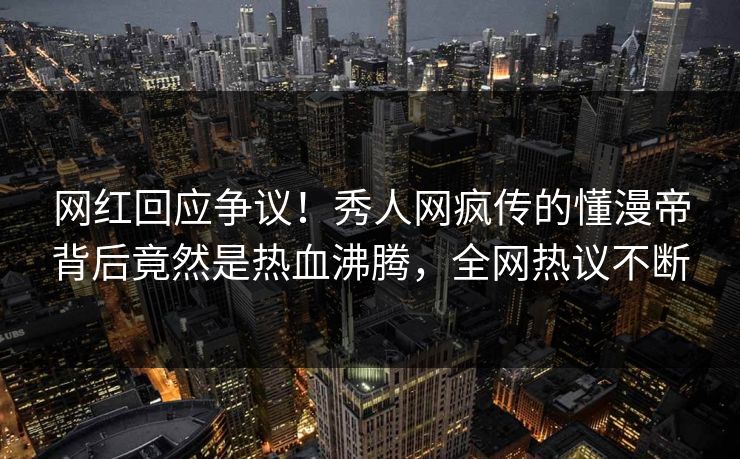 网红回应争议！秀人网疯传的懂漫帝背后竟然是热血沸腾，全网热议不断