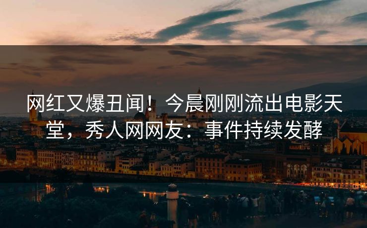 网红又爆丑闻！今晨刚刚流出电影天堂，秀人网网友：事件持续发酵
