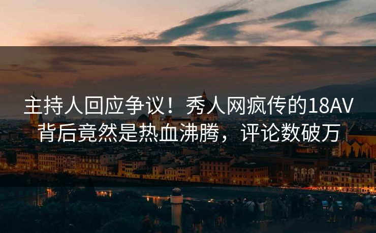 主持人回应争议！秀人网疯传的18AV背后竟然是热血沸腾，评论数破万