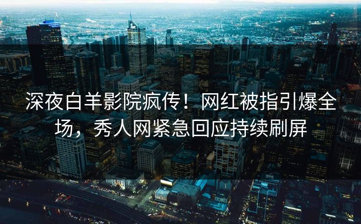 深夜白羊影院疯传！网红被指引爆全场，秀人网紧急回应持续刷屏