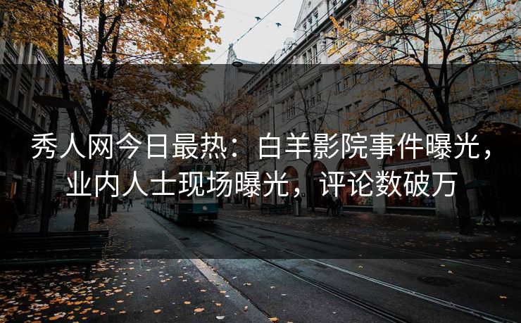 秀人网今日最热：白羊影院事件曝光，业内人士现场曝光，评论数破万