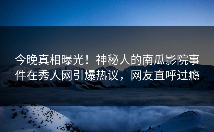 今晚真相曝光！神秘人的南瓜影院事件在秀人网引爆热议，网友直呼过瘾
