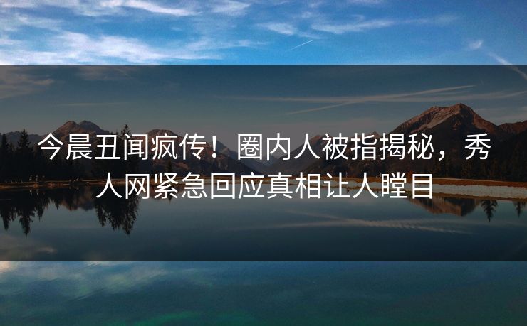 今晨丑闻疯传！圈内人被指揭秘，秀人网紧急回应真相让人瞠目