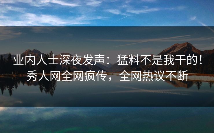 业内人士深夜发声：猛料不是我干的！秀人网全网疯传，全网热议不断