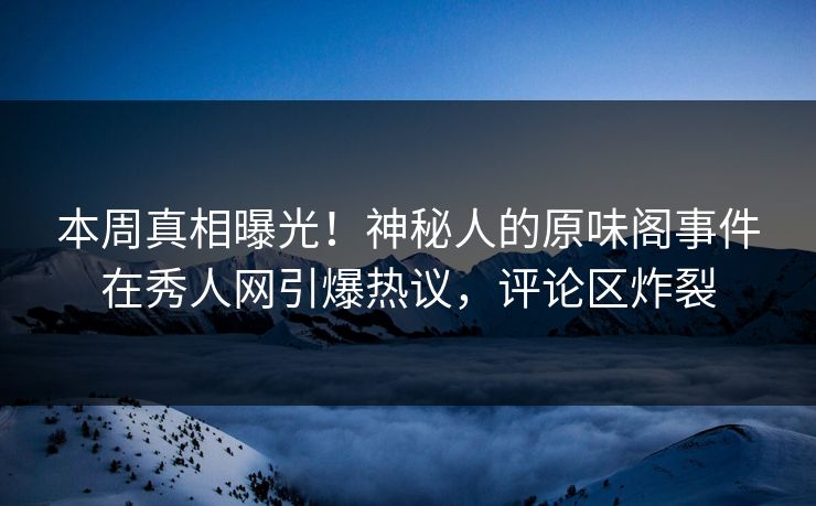 本周真相曝光！神秘人的原味阁事件在秀人网引爆热议，评论区炸裂