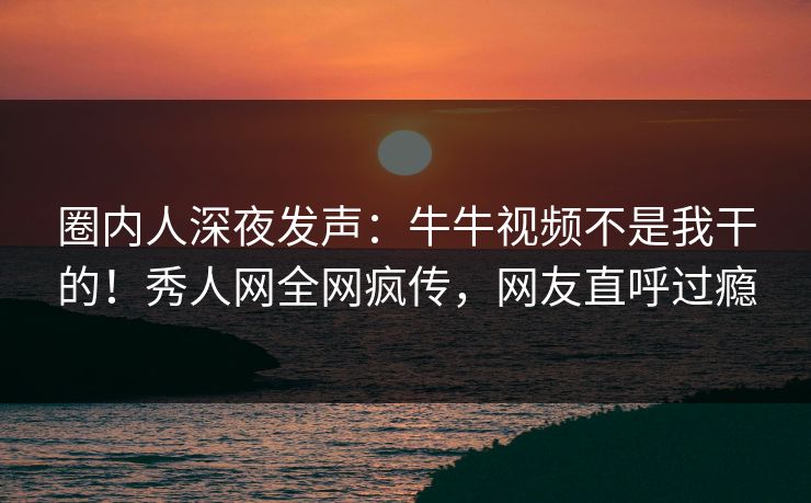 圈内人深夜发声：牛牛视频不是我干的！秀人网全网疯传，网友直呼过瘾
