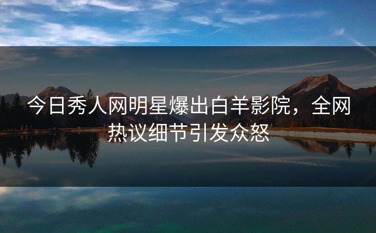 今日秀人网明星爆出白羊影院，全网热议细节引发众怒