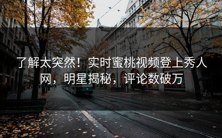 了解太突然！实时蜜桃视频登上秀人网，明星揭秘，评论数破万