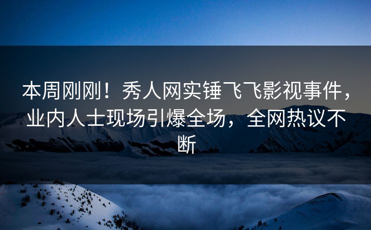本周刚刚！秀人网实锤飞飞影视事件，业内人士现场引爆全场，全网热议不断