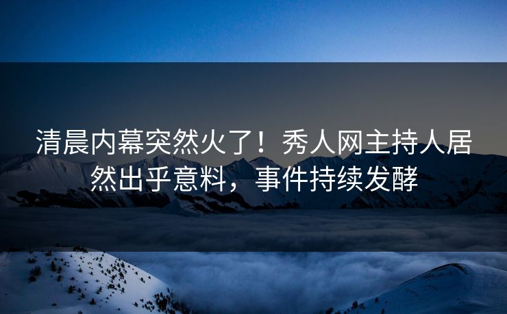 清晨内幕突然火了！秀人网主持人居然出乎意料，事件持续发酵