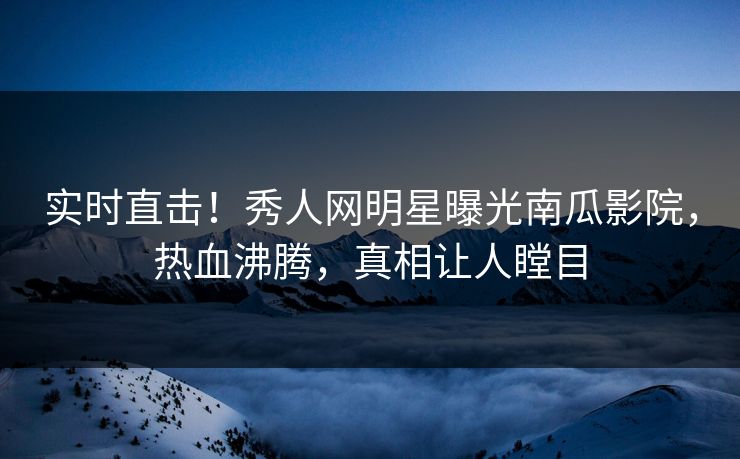 实时直击！秀人网明星曝光南瓜影院，热血沸腾，真相让人瞠目
