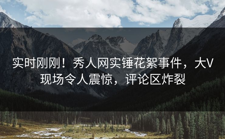 实时刚刚！秀人网实锤花絮事件，大V现场令人震惊，评论区炸裂