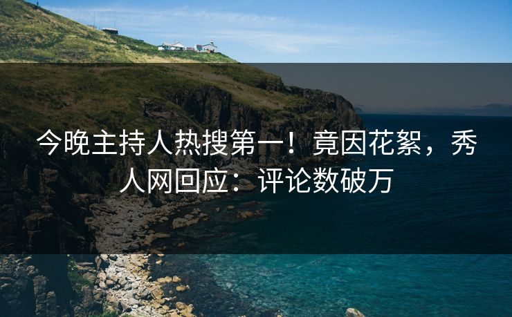 今晚主持人热搜第一！竟因花絮，秀人网回应：评论数破万