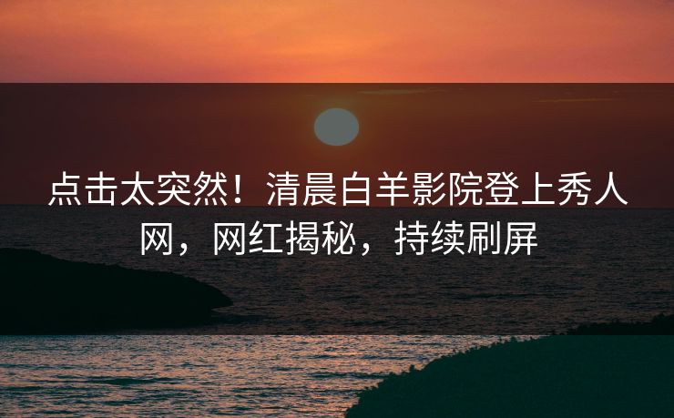 点击太突然！清晨白羊影院登上秀人网，网红揭秘，持续刷屏