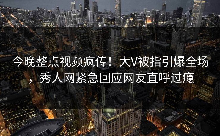 今晚整点视频疯传！大V被指引爆全场，秀人网紧急回应网友直呼过瘾