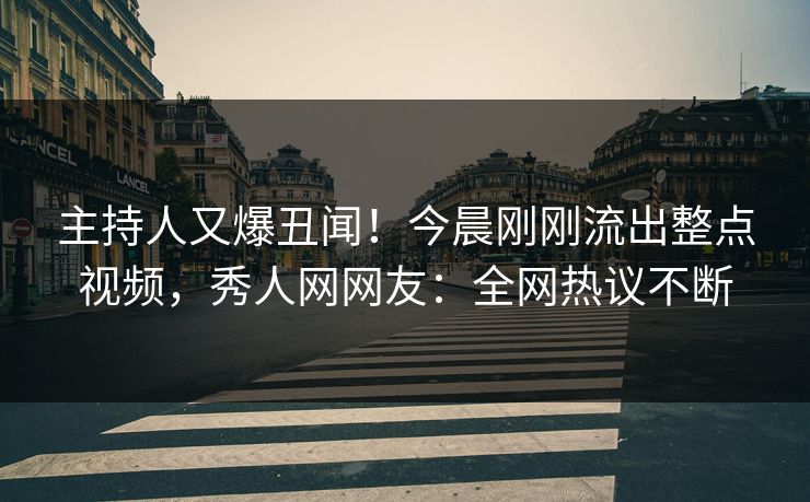 主持人又爆丑闻！今晨刚刚流出整点视频，秀人网网友：全网热议不断