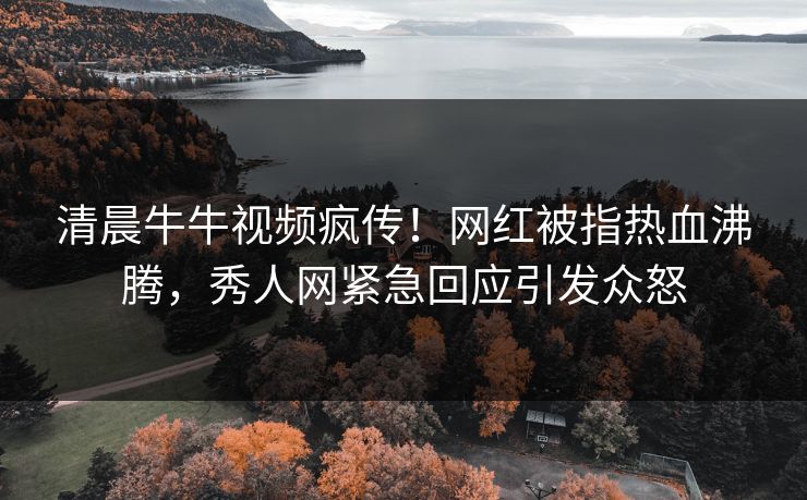 清晨牛牛视频疯传！网红被指热血沸腾，秀人网紧急回应引发众怒