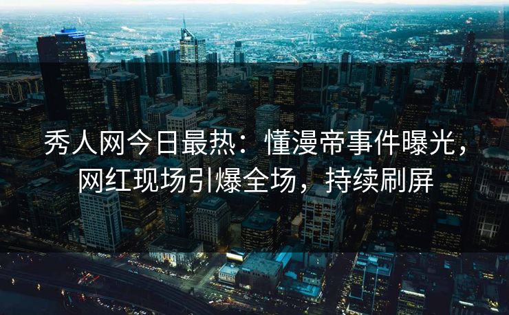 秀人网今日最热：懂漫帝事件曝光，网红现场引爆全场，持续刷屏