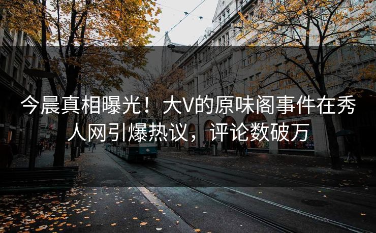 今晨真相曝光！大V的原味阁事件在秀人网引爆热议，评论数破万