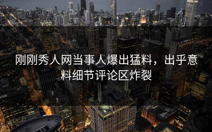 刚刚秀人网当事人爆出猛料，出乎意料细节评论区炸裂