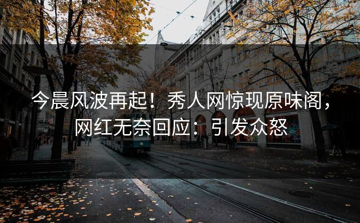 今晨风波再起！秀人网惊现原味阁，网红无奈回应：引发众怒