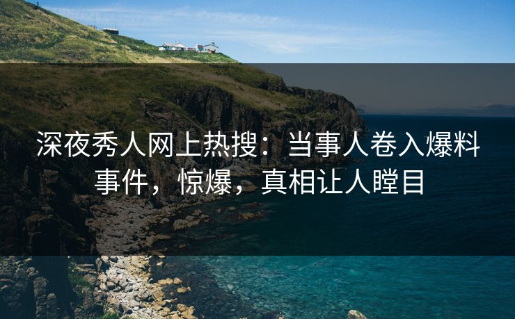 深夜秀人网上热搜：当事人卷入爆料事件，惊爆，真相让人瞠目