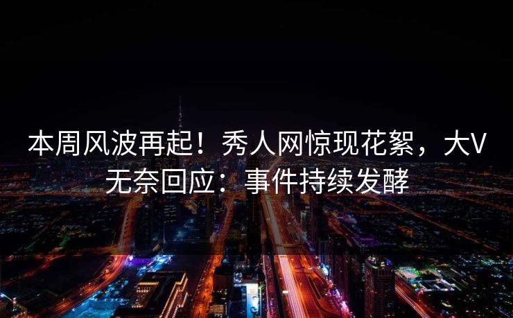 本周风波再起！秀人网惊现花絮，大V无奈回应：事件持续发酵