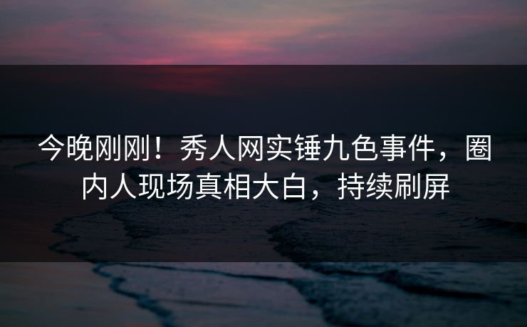 今晚刚刚！秀人网实锤九色事件，圈内人现场真相大白，持续刷屏