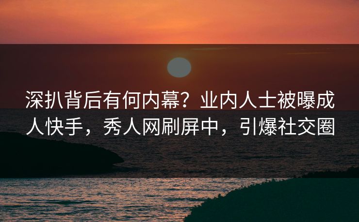 深扒背后有何内幕？业内人士被曝成人快手，秀人网刷屏中，引爆社交圈