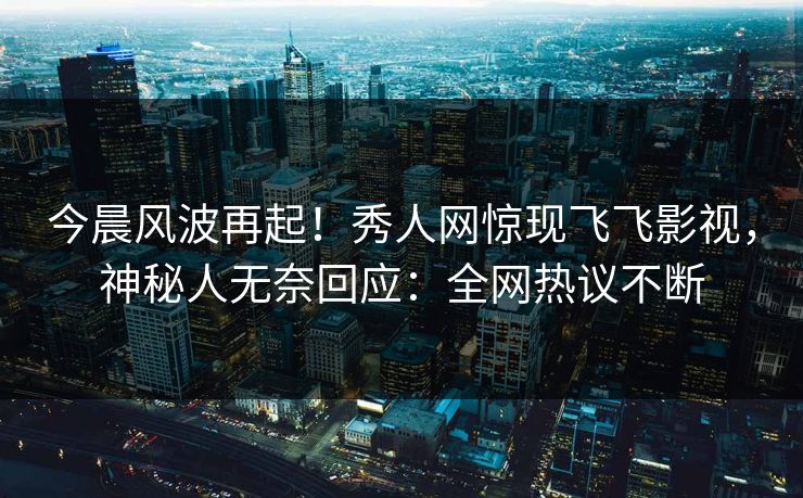 今晨风波再起！秀人网惊现飞飞影视，神秘人无奈回应：全网热议不断