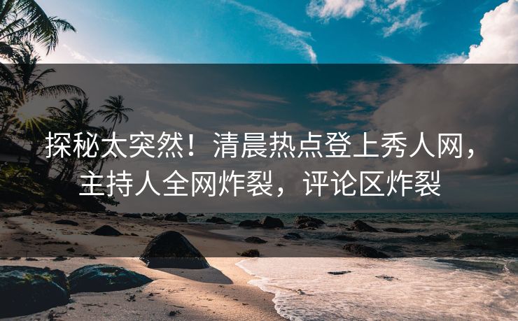 探秘太突然！清晨热点登上秀人网，主持人全网炸裂，评论区炸裂