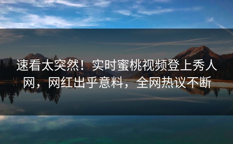 速看太突然！实时蜜桃视频登上秀人网，网红出乎意料，全网热议不断