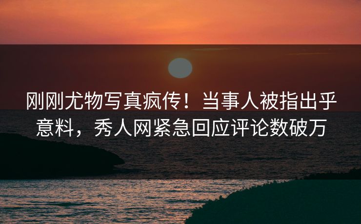 刚刚尤物写真疯传！当事人被指出乎意料，秀人网紧急回应评论数破万