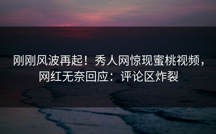 刚刚风波再起！秀人网惊现蜜桃视频，网红无奈回应：评论区炸裂