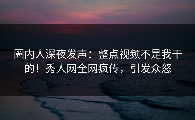 圈内人深夜发声：整点视频不是我干的！秀人网全网疯传，引发众怒