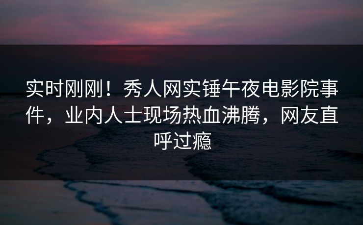 实时刚刚！秀人网实锤午夜电影院事件，业内人士现场热血沸腾，网友直呼过瘾