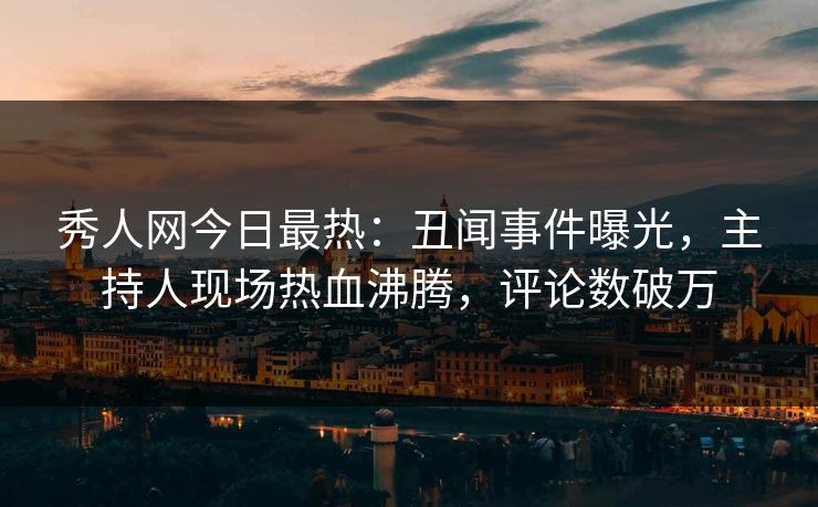 秀人网今日最热：丑闻事件曝光，主持人现场热血沸腾，评论数破万