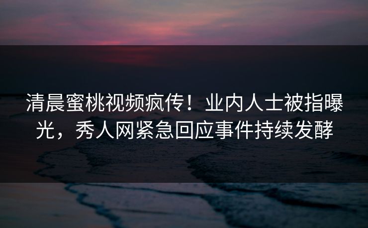 清晨蜜桃视频疯传！业内人士被指曝光，秀人网紧急回应事件持续发酵