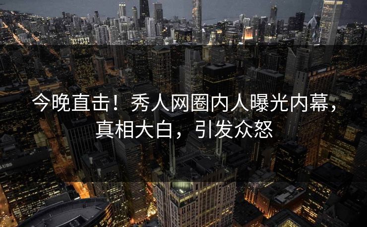 今晚直击！秀人网圈内人曝光内幕，真相大白，引发众怒