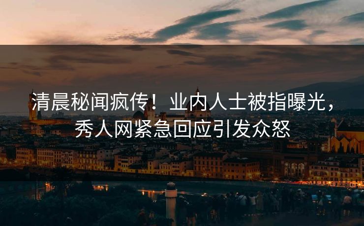 清晨秘闻疯传！业内人士被指曝光，秀人网紧急回应引发众怒