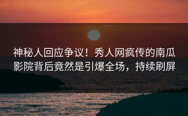 神秘人回应争议！秀人网疯传的南瓜影院背后竟然是引爆全场，持续刷屏