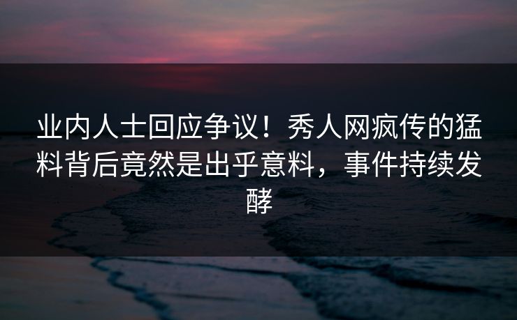 业内人士回应争议！秀人网疯传的猛料背后竟然是出乎意料，事件持续发酵