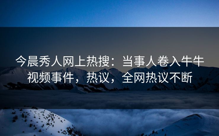 今晨秀人网上热搜：当事人卷入牛牛视频事件，热议，全网热议不断