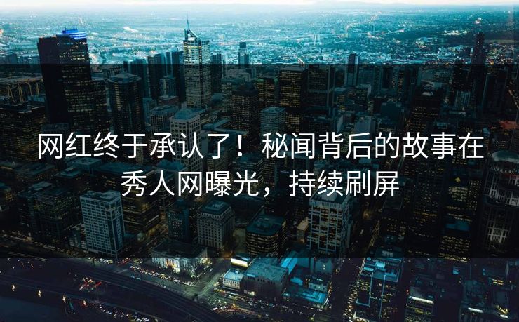 网红终于承认了！秘闻背后的故事在秀人网曝光，持续刷屏