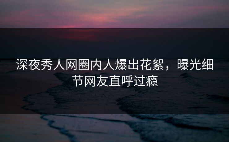 深夜秀人网圈内人爆出花絮，曝光细节网友直呼过瘾