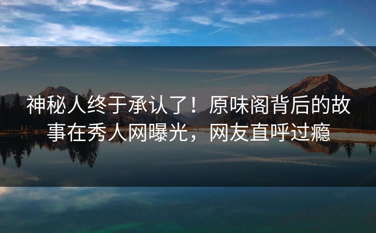 神秘人终于承认了！原味阁背后的故事在秀人网曝光，网友直呼过瘾