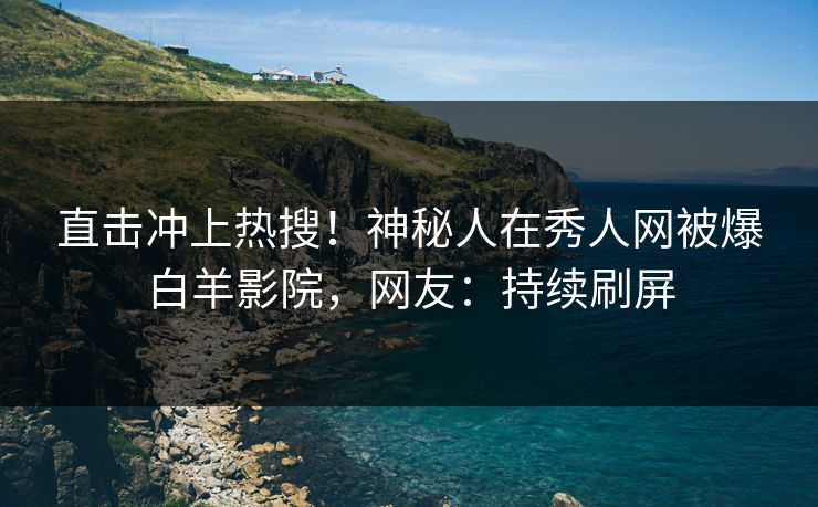 直击冲上热搜！神秘人在秀人网被爆白羊影院，网友：持续刷屏