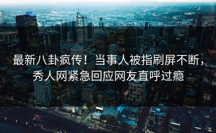 最新八卦疯传！当事人被指刷屏不断，秀人网紧急回应网友直呼过瘾
